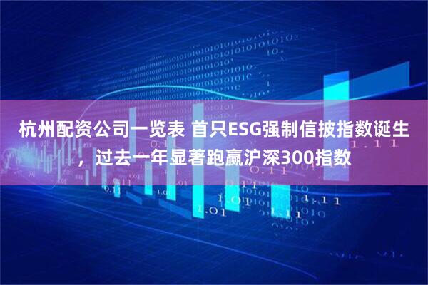 杭州配资公司一览表 首只ESG强制信披指数诞生，过去一年显著跑赢沪深300指数