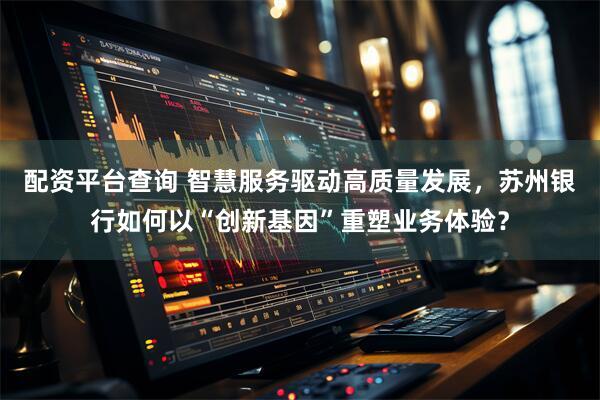 配资平台查询 智慧服务驱动高质量发展，苏州银行如何以“创新基因”重塑业务体验？