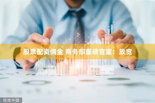 股票配资佣金 商务部重磅官宣：放宽