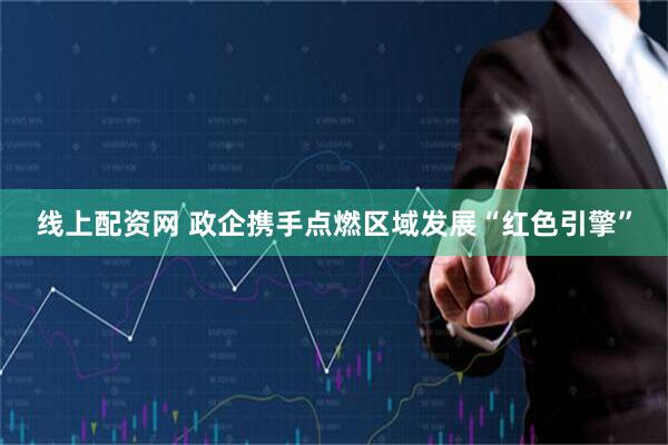 线上配资网 政企携手点燃区域发展“红色引擎”