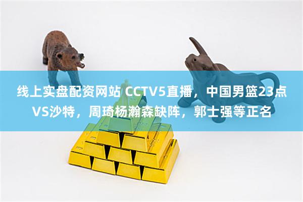 线上实盘配资网站 CCTV5直播，中国男篮23点VS沙特，周琦杨瀚森缺阵，郭士强等正名