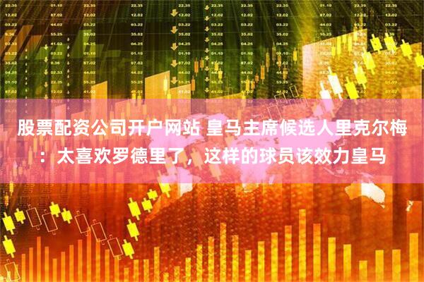 股票配资公司开户网站 皇马主席候选人里克尔梅：太喜欢罗德里了，这样的球员该效力皇马
