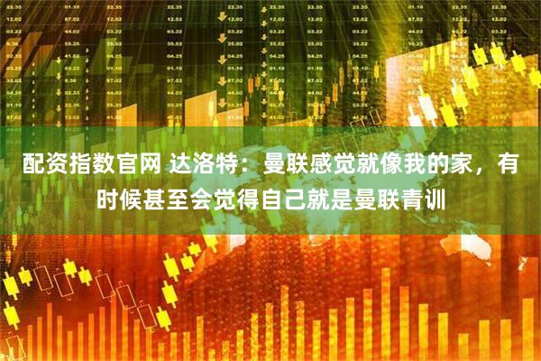 配资指数官网 达洛特：曼联感觉就像我的家，有时候甚至会觉得自己就是曼联青训