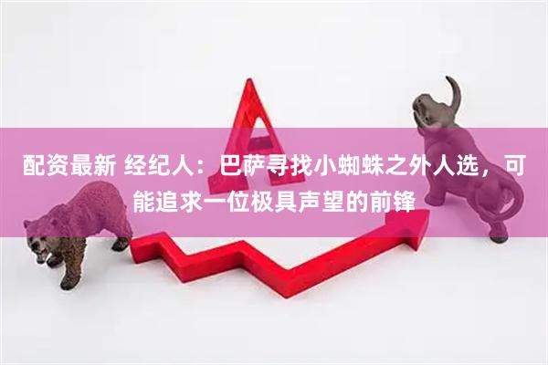 配资最新 经纪人：巴萨寻找小蜘蛛之外人选，可能追求一位极具声望的前锋