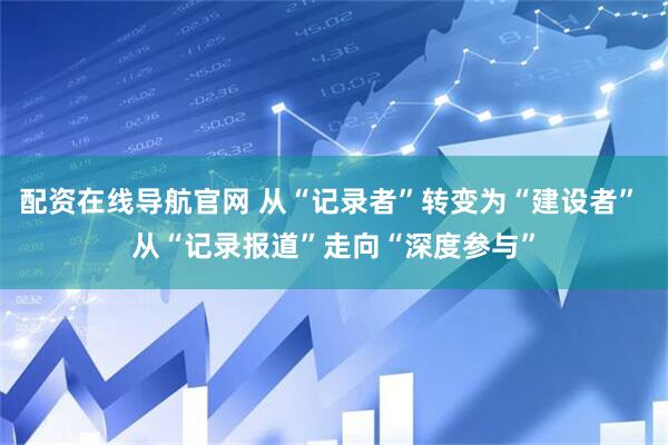 配资在线导航官网 从“记录者”转变为“建设者” 从“记录报道”走向“深度参与”