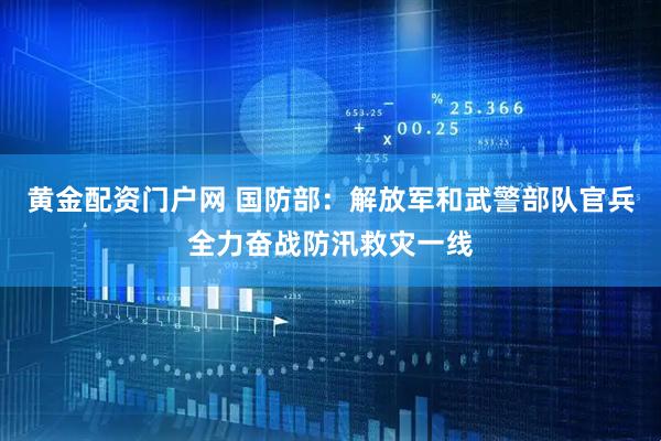 黄金配资门户网 国防部：解放军和武警部队官兵全力奋战防汛救灾一线
