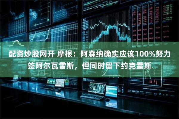 配资炒股网开 摩根：阿森纳确实应该100%努力签阿尔瓦雷斯，但同时留下约克雷斯