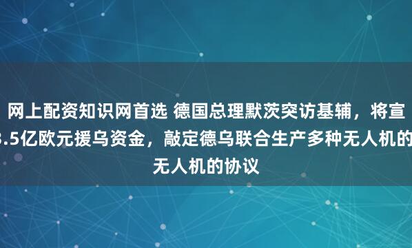 网上配资知识网首选 德国总理默茨突访基辅，将宣布13.5亿欧元援乌资金，敲定德乌联合生产多种无人机的协议